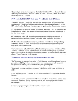 The country is forecast to face a power shortfall of 8.6 billion kWh of electricity this year
and the figure will climb to 36 billion kWh in 2020 and 120 billion kWh in 2030. (The
People Jul 30 p1&2, Vietpan)

PV Power to Build 18.6-MW Geothermal Power Plant in Central Vietnam

Authorities in central Quang Ngai province July 29 approved the PetroVietnam Power
Corporation (PV Power) to build a geothermal power plant with a total capacity of 18.6
MW in the locality, the Young People newspaper reported, citing the provincial sources.

PV Power intends to locate the plant in local Thanh Tru village, Duc Lan commune, Mo
Duc district, the sources said, without mentioning estimated investment and the time for
the start of the project.

ORMAT Group of the U.S., a leading geothermal power company in the world, is
expected to become a technical partner to help PV Power implement the project.

PV Power has also carried out a survey of geothermal power flow at the Nghia Thang
Hot Spring in local Tu Nghia district in order to construct another geothermal power
plant with capacity of 18.3 MW.

Vietnam is forecast to lack 8.6 billion kWh of electricity this year and 36 billion kWh in
2020 and 120 billion kWh in 2030; therefore, the country is seeking ways to generate
more electricity to fuel the national fast-growing economy, including building new power
plants. (Young People Jul 30 p2, Vietpan)

Vietnam Sets Ambitious Plans for Apparel Sector Next Two Years

The Vietnamese government is targeting 16%-18% annual growth in textile and garment
production and 20% growth in exports over the next two years under a development
blueprint for the industry, the Thanh Nien Daily newspaper reported.

The sector is expected to achieve revenues of $14.8 billion in 2010, and $31 billion in
2020.

It also targets exports of $12 billion in 2010 and $25 billion in 2020 against $7.8 billion
last year.

To reach the goals, the government will focus on more local raw materials, seeking more
investment, improving quality, expanding markets, and intensifying human resource
development.

It is encouraging cotton production to meet the domestic demand.
 