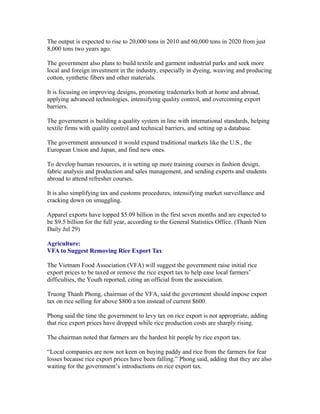 The output is expected to rise to 20,000 tons in 2010 and 60,000 tons in 2020 from just
8,000 tons two years ago.

The government also plans to build textile and garment industrial parks and seek more
local and foreign investment in the industry, especially in dyeing, weaving and producing
cotton, synthetic fibers and other materials.

It is focusing on improving designs, promoting trademarks both at home and abroad,
applying advanced technologies, intensifying quality control, and overcoming export
barriers.

The government is building a quality system in line with international standards, helping
textile firms with quality control and technical barriers, and setting up a database.

The government announced it would expand traditional markets like the U.S., the
European Union and Japan, and find new ones.

To develop human resources, it is setting up more training courses in fashion design,
fabric analysis and production and sales management, and sending experts and students
abroad to attend refresher courses.

It is also simplifying tax and customs procedures, intensifying market surveillance and
cracking down on smuggling.

Apparel exports have topped $5.09 billion in the first seven months and are expected to
be $9.5 billion for the full year, according to the General Statistics Office. (Thanh Nien
Daily Jul 29)

Agriculture:
VFA to Suggest Removing Rice Export Tax

The Vietnam Food Association (VFA) will suggest the government raise initial rice
export prices to be taxed or remove the rice export tax to help ease local farmers’
difficulties, the Youth reported, citing an official from the association.

Truong Thanh Phong, chairman of the VFA, said the government should impose export
tax on rice selling for above $800 a ton instead of current $600.

Phong said the time the government to levy tax on rice export is not appropriate, adding
that rice export prices have dropped while rice production costs are sharply rising.

The chairman noted that farmers are the hardest hit people by rice export tax.

“Local companies are now not keen on buying paddy and rice from the farmers for fear
losses because rice export prices have been falling.” Phong said, adding that they are also
waiting for the government’s introductions on rice export tax.
 