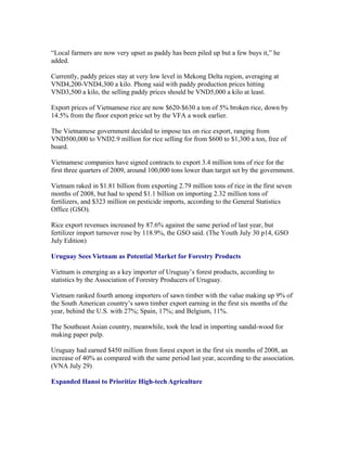 “Local farmers are now very upset as paddy has been piled up but a few buys it,” he
added.

Currently, paddy prices stay at very low level in Mekong Delta region, averaging at
VND4,200-VND4,300 a kilo. Phong said with paddy production prices hitting
VND3,500 a kilo, the selling paddy prices should be VND5,000 a kilo at least.

Export prices of Vietnamese rice are now $620-$630 a ton of 5% broken rice, down by
14.5% from the floor export price set by the VFA a week earlier.

The Vietnamese government decided to impose tax on rice export, ranging from
VND500,000 to VND2.9 million for rice selling for from $600 to $1,300 a ton, free of
board.

Vietnamese companies have signed contracts to export 3.4 million tons of rice for the
first three quarters of 2009, around 100,000 tons lower than target set by the government.

Vietnam raked in $1.81 billion from exporting 2.79 million tons of rice in the first seven
months of 2008, but had to spend $1.1 billion on importing 2.32 million tons of
fertilizers, and $323 million on pesticide imports, according to the General Statistics
Office (GSO).

Rice export revenues increased by 87.6% against the same period of last year, but
fertilizer import turnover rose by 118.9%, the GSO said. (The Youth July 30 p14, GSO
July Edition)

Uruguay Sees Vietnam as Potential Market for Forestry Products

Vietnam is emerging as a key importer of Uruguay’s forest products, according to
statistics by the Association of Forestry Producers of Uruguay.

Vietnam ranked fourth among importers of sawn timber with the value making up 9% of
the South American country’s sawn timber export earning in the first six months of the
year, behind the U.S. with 27%; Spain, 17%; and Belgium, 11%.

The Southeast Asian country, meanwhile, took the lead in importing sandal-wood for
making paper pulp.

Uruguay had earned $450 million from forest export in the first six months of 2008, an
increase of 40% as compared with the same period last year, according to the association.
(VNA July 29)

Expanded Hanoi to Prioritize High-tech Agriculture
 