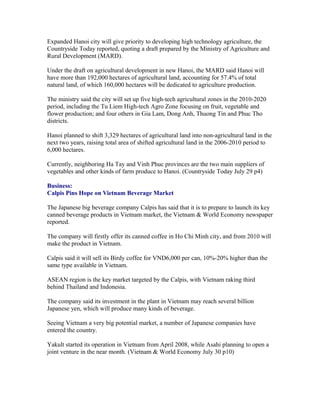 Expanded Hanoi city will give priority to developing high technology agriculture, the
Countryside Today reported, quoting a draft prepared by the Ministry of Agriculture and
Rural Development (MARD).

Under the draft on agricultural development in new Hanoi, the MARD said Hanoi will
have more than 192,000 hectares of agricultural land, accounting for 57.4% of total
natural land, of which 160,000 hectares will be dedicated to agriculture production.

The ministry said the city will set up five high-tech agricultural zones in the 2010-2020
period, including the Tu Liem High-tech Agro Zone focusing on fruit, vegetable and
flower production; and four others in Gia Lam, Dong Anh, Thuong Tin and Phuc Tho
districts.

Hanoi planned to shift 3,329 hectares of agricultural land into non-agricultural land in the
next two years, raising total area of shifted agricultural land in the 2006-2010 period to
6,000 hectares.

Currently, neighboring Ha Tay and Vinh Phuc provinces are the two main suppliers of
vegetables and other kinds of farm produce to Hanoi. (Countryside Today July 29 p4)

Business:
Calpis Pins Hope on Vietnam Beverage Market

The Japanese big beverage company Calpis has said that it is to prepare to launch its key
canned beverage products in Vietnam market, the Vietnam & World Economy newspaper
reported.

The company will firstly offer its canned coffee in Ho Chi Minh city, and from 2010 will
make the product in Vietnam.

Calpis said it will sell its Birdy coffee for VND6,000 per can, 10%-20% higher than the
same type available in Vietnam.

ASEAN region is the key market targeted by the Calpis, with Vietnam raking third
behind Thailand and Indonesia.

The company said its investment in the plant in Vietnam may reach several billion
Japanese yen, which will produce many kinds of beverage.

Seeing Vietnam a very big potential market, a number of Japanese companies have
entered the country.

Yakult started its operation in Vietnam from April 2008, while Asahi planning to open a
joint venture in the near month. (Vietnam & World Economy July 30 p10)
 