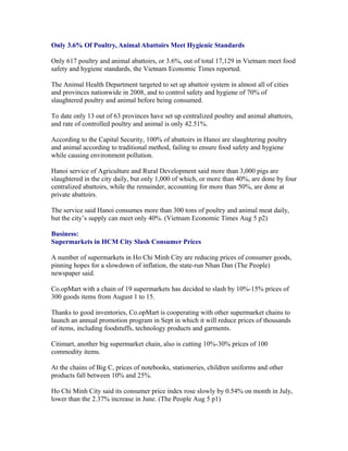 Only 3.6% Of Poultry, Animal Abattoirs Meet Hygienic Standards

Only 617 poultry and animal abattoirs, or 3.6%, out of total 17,129 in Vietnam meet food
safety and hygiene standards, the Vietnam Economic Times reported.

The Animal Health Department targeted to set up abattoir system in almost all of cities
and provinces nationwide in 2008, and to control safety and hygiene of 70% of
slaughtered poultry and animal before being consumed.

To date only 13 out of 63 provinces have set up centralized poultry and animal abattoirs,
and rate of controlled poultry and animal is only 42.51%.

According to the Capital Security, 100% of abattoirs in Hanoi are slaughtering poultry
and animal according to traditional method, failing to ensure food safety and hygiene
while causing environment pollution.

Hanoi service of Agriculture and Rural Development said more than 3,000 pigs are
slaughtered in the city daily, but only 1,000 of which, or more than 40%, are done by four
centralized abattoirs, while the remainder, accounting for more than 50%, are done at
private abattoirs.

The service said Hanoi consumes more than 300 tons of poultry and animal meat daily,
but the city’s supply can meet only 40%. (Vietnam Economic Times Aug 5 p2)

Business:
Supermarkets in HCM City Slash Consumer Prices

A number of supermarkets in Ho Chi Minh City are reducing prices of consumer goods,
pinning hopes for a slowdown of inflation, the state-run Nhan Dan (The People)
newspaper said.

Co.opMart with a chain of 19 supermarkets has decided to slash by 10%-15% prices of
300 goods items from August 1 to 15.

Thanks to good inventories, Co.opMart is cooperating with other supermarket chains to
launch an annual promotion program in Sept in which it will reduce prices of thousands
of items, including foodstuffs, technology products and garments.

Citimart, another big supermarket chain, also is cutting 10%-30% prices of 100
commodity items.

At the chains of Big C, prices of notebooks, stationeries, children uniforms and other
products fall between 10% and 25%.

Ho Chi Minh City said its consumer price index rose slowly by 0.54% on month in July,
lower than the 2.37% increase in June. (The People Aug 5 p1)
 