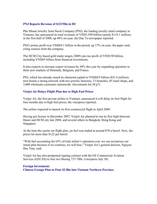 PNJ Reports Revenue of $121Mln in H1

Phu Nhuan Jewelry Joint Stock Company (PNJ), the leading jewelry retail company in
Vietnam, has announced its total revenues of VND1,950 billion (nearly $118.1 million)
in the first half of 2008, up 40% on-year, the Dau Tu newspaper reported.

PNJ's pretax profit was VND69.1 billion in the period, up 17% on-year, the paper said,
citing sources from the company.

The HCM City-based gold trader targets 2008's pre-tax profit of VND150 billion,
including VND45 billion from financial investments.

It also expects to increase export revenues by 50% this year by expanding operation in
three new markets of Denmark, Belgium, and France.

PNJ, which has already raised its chartered capital to VND825 billion ($51.6 million),
now boasts a strong network with two jewelry factories, 13 branches, 85 retail shops, and
3,000 wholesale customers nationwide. (Investment Jul 30 p7)

Vietjet Air Delays Flight Plan due to High Fuel Prices

Vietjet Air, the first private airline in Vietnam, announced it will delay its first flight for
four months due to high fuel prices, the vnexpress reported.

The airline expected to launch its first commercial flight in April 2009.

Having got license in December 2007, Vietjet Air planned to run its first fight between
Hanoi and HCM city late 2008, and several others to Bangkok, Hong Kong and
Singapore.

At the time the carrier set flight plan, jet fuel was traded at around $70 a barrel. Now, the
prices hit more than $122 per barrel.

“With fuel accounting for 65% of total airline’s operation cost, we can not pursue our
initial plan because if we continue, we will lose,” Vietjet Air’s general director, Nguyen
Duc Tam, said.

Vietjet Air has also postponed signing contract with the GE Commercial Aviation
Services (GECAS) to hire two Boeing 737-700s. (vnexpress July 30)

Foreign Investment:
Chinese Groups Plan to Pour $2 Bln into Vietnam Northern Province
 