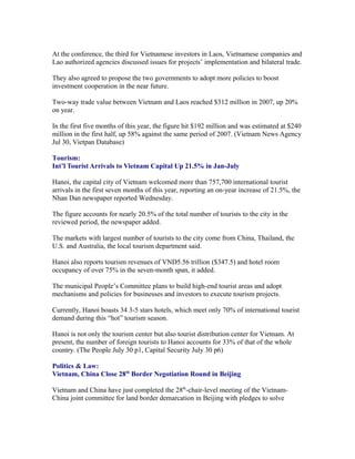 At the conference, the third for Vietnamese investors in Laos, Vietnamese companies and
Lao authorized agencies discussed issues for projects’ implementation and bilateral trade.

They also agreed to propose the two governments to adopt more policies to boost
investment cooperation in the near future.

Two-way trade value between Vietnam and Laos reached $312 million in 2007, up 20%
on year.

In the first five months of this year, the figure hit $192 million and was estimated at $240
million in the first half, up 58% against the same period of 2007. (Vietnam News Agency
Jul 30, Vietpan Database)

Tourism:
Int’l Tourist Arrivals to Vietnam Capital Up 21.5% in Jan-July

Hanoi, the capital city of Vietnam welcomed more than 757,700 international tourist
arrivals in the first seven months of this year, reporting an on-year increase of 21.5%, the
Nhan Dan newspaper reported Wednesday.

The figure accounts for nearly 20.5% of the total number of tourists to the city in the
reviewed period, the newspaper added.

The markets with largest number of tourists to the city come from China, Thailand, the
U.S. and Australia, the local tourism department said.

Hanoi also reports tourism revenues of VND5.56 trillion ($347.5) and hotel room
occupancy of over 75% in the seven-month span, it added.

The municipal People’s Committee plans to build high-end tourist areas and adopt
mechanisms and policies for businesses and investors to execute tourism projects.

Currently, Hanoi boasts 34 3-5 stars hotels, which meet only 70% of international tourist
demand during this “hot” tourism season.

Hanoi is not only the tourism center but also tourist distribution center for Vietnam. At
present, the number of foreign tourists to Hanoi accounts for 33% of that of the whole
country. (The People July 30 p1, Capital Security July 30 p6)

Politics & Law:
Vietnam, China Close 28th Border Negotiation Round in Beijing

Vietnam and China have just completed the 28th-chair-level meeting of the Vietnam-
China joint committee for land border demarcation in Beijing with pledges to solve
 