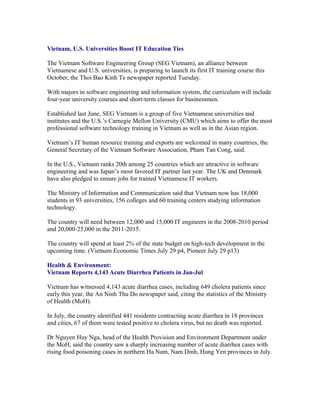 Vietnam, U.S. Universities Boost IT Education Ties

The Vietnam Software Engineering Group (SEG Vietnam), an alliance between
Vietnamese and U.S. universities, is preparing to launch its first IT training course this
October, the Thoi Bao Kinh Te newspaper reported Tuesday.

With majors in software engineering and information system, the curriculum will include
four-year university courses and short-term classes for businessmen.

Established last June, SEG Vietnam is a group of five Vietnamese universities and
institutes and the U.S.’s Carnegie Mellon University (CMU) which aims to offer the most
professional software technology training in Vietnam as well as in the Asian region.

Vietnam’s IT human resource training and exports are welcomed in many countries, the
General Secretary of the Vietnam Software Association, Pham Tan Cong, said.

In the U.S., Vietnam ranks 20th among 25 countries which are attractive in software
engineering and was Japan’s most favored IT partner last year. The UK and Denmark
have also pledged to ensure jobs for trained Vietnamese IT workers.

The Ministry of Information and Communication said that Vietnam now has 18,000
students in 93 universities, 156 colleges and 60 training centers studying information
technology.

The country will need between 12,000 and 15,000 IT engineers in the 2008-2010 period
and 20,000-25,000 in the 2011-2015.

The country will spend at least 2% of the state budget on high-tech development in the
upcoming time. (Vietnam Economic Times July 29 p4, Pioneer July 29 p13)

Health & Environment:
Vietnam Reports 4,143 Acute Diarrhea Patients in Jan-Jul

Vietnam has witnessed 4,143 acute diarrhea cases, including 649 cholera patients since
early this year, the An Ninh Thu Do newspaper said, citing the statistics of the Ministry
of Health (MoH).

In July, the country identified 441 residents contracting acute diarrhea in 18 provinces
and cities, 67 of them were tested positive to cholera virus, but no death was reported.

Dr Nguyen Huy Nga, head of the Health Provision and Environment Department under
the MoH, said the country saw a sharply increasing number of acute diarrhea cases with
rising food poisoning cases in northern Ha Nam, Nam Dinh, Hung Yen provinces in July.
 