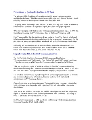 PetroVietnam to Continue Buying Stake in GP Bank

The Vietnam Oil & Gas Group (PetroVietnam) said it would continue acquiring
additional stake in the Global Petroleum Commercial Joint Stock Bank (GP-Bank) after it
officially announced Tuesday to withdraw from Hong Viet Bank.

The group, which is holding a 9.5% stake in GP Bank, will buy extra shares in the bank's
next share sale to increase its registered capital, the Labor newspaper reported.

"Our move complies with the two sides' strategic cooperation contract signed in 2006 that
framed clear roadmap for PVN to increase stake in the lender," the group said.

PetroVietnam added that the decision to divest capital in Hong Viet Bank is to help curb
inflation and slash public investments in line with the government's requirements. So, the
procedures to set up and operate Hong Viet Bank will be decided by other shareholders.

Previously, PVN contributed VND1 trillion to Hong Viet Bank out of total VND2.5
trillion from all founding shareholders. Hoa Phat Group then pulled out its VND300
billion from the establishment. (Labor Jul 30, Vnexpress Jul 30)

SaigonTel Stakes 51% to Establish Communication Firm

The Ho Chi Minh City Stock Exchange (HOSE) announced that Saigon
Telecommunication and Technologies Corp (SaigonTel, coded SGT) would contribute a
51% stake to setting up VTC-SaigonTel Communication Corporation (VSM Corp).

VSM has a registered capital of VND160 billion ($9.7 million) with three founding
shareholders including SGT, Vietnam Multimedia Corporation (VTC) with a 29.8% stake
and Kinh Bac Urban Development Joint Stock Company (KBC) with a 19.2% stake.

The new firm will specialize in producing 24/24h television programs related to domestic
and international economic information, financial analysis, stock market and
entertainment on VTC's analog channel.

Currently, the total advertisement costs on Vietnam's television system are estimated at
$400 million per year, SaigonTel said, expecting VSM will bring added value to its
shareholders.

SGT, the HCMC-based IT developer and Internet service provider, now has a registered
capital of VND450 billion. It has recently joined hands with Taiwanese Teco Group to
build $1.2 billion Software Park in HCM City.

In 2007, its revenue soared 13 folds and its net profit was up 8 folds on year. (Vietnam
Economic Times Jul 29 p8, CafeF Jul 29)
 