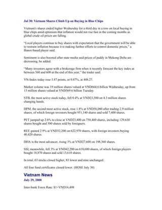 Jul 30: Vietnam Shares Climb Up on Buying in Blue Chips

Vietnam's shares ended higher Wednesday for a third day in a row on local buying in
blue chips amid optimism that inflation would not rise fast in the coming months as
global crude oil prices are falling.

“Local players continue to buy shares with expectation that the government will be able
to restrain inflation because it is making further efforts to control domestic prices,” a
Hanoi-based player said.

Sentiment is also boosted after state media said prices of paddy in Mekong Delta are
decreasing, he added.

“Many investors agree with a brokerage firm when it recently forecast the key index at
between 560 and 600 at the end of this year,” the trader said.

VN-Index today rose 3.87 points, or 0.87%, at 448.27.

Market volume was 19 million shares valued at VND664.6 billion Wednesday, up from
13 million shares valued at VND369.6 billion Tuesday.

STB, the most active stock today, fell 0.4% at VND23,500 on 4.3 million shares
changing hands.

DPM, the second most active stock, rose 1.8% at VND56,000 after trading 2.9 million
shares, of which foreign investors bought 951,140 shares and sold 7,400 shares.

PET jumped up 2.6% to close at VND23,400 on 758,460 shares, including 129,630
shares bought and 500 shares sold by foreigners.

REE gained 2.9% at VND32,200 on 622,970 shares, with foreign investors buying
40,420 shares.

DHA is the most advancer, rising 3% at VND27,600 on 198,360 shares.

SSI, meanwhile, fell 3% at VND42,200 on 610,680 shares, of which foreign players
bought 18,970 shares and sold 13,610 shares.

In total, 63 stocks closed higher, 83 lower and nine unchanged.

All four fund certificates closed lower. (HOSE July 30)

Vietnam News
July 29, 2008

Inter-bank Forex Rate: $1=VND16,498
 