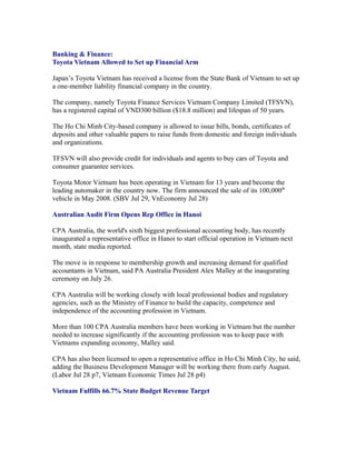 Banking & Finance:
Toyota Vietnam Allowed to Set up Financial Arm

Japan’s Toyota Vietnam has received a license from the State Bank of Vietnam to set up
a one-member liability financial company in the country.

The company, namely Toyota Finance Services Vietnam Company Limited (TFSVN),
has a registered capital of VND300 billion ($18.8 million) and lifespan of 50 years.

The Ho Chi Minh City-based company is allowed to issue bills, bonds, certificates of
deposits and other valuable papers to raise funds from domestic and foreign individuals
and organizations.

TFSVN will also provide credit for individuals and agents to buy cars of Toyota and
consumer guarantee services.

Toyota Motor Vietnam has been operating in Vietnam for 13 years and become the
leading automaker in the country now. The firm announced the sale of its 100,000th
vehicle in May 2008. (SBV Jul 29, VnEconomy Jul 28)

Australian Audit Firm Opens Rep Office in Hanoi

CPA Australia, the world's sixth biggest professional accounting body, has recently
inaugurated a representative office in Hanoi to start official operation in Vietnam next
month, state media reported.

The move is in response to membership growth and increasing demand for qualified
accountants in Vietnam, said PA Australia President Alex Malley at the inaugurating
ceremony on July 26.

CPA Australia will be working closely with local professional bodies and regulatory
agencies, such as the Ministry of Finance to build the capacity, competence and
independence of the accounting profession in Vietnam.

More than 100 CPA Australia members have been working in Vietnam but the number
needed to increase significantly if the accounting profession was to keep pace with
Vietnams expanding economy, Malley said.

CPA has also been licensed to open a representative office in Ho Chi Minh City, he said,
adding the Business Development Manager will be working there from early August.
(Labor Jul 28 p7, Vietnam Economic Times Jul 28 p4)

Vietnam Fulfills 66.7% State Budget Revenue Target
 