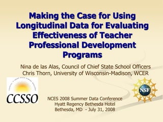 Making the Case for Using
Longitudinal Data for Evaluating
    Effectiveness of Teacher
   Professional Development
            Programs
 Nina de las Alas, Council of Chief State School Officers
  Chris Thorn, University of Wisconsin-Madison, WCER



            NCES 2008 Summer Data Conference
               Hyatt Regency Bethesda Hotel
               Bethesda, MD - July 31, 2008
 