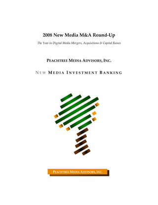  
                                     
                                     
        2008 New Media M&A Round‐Up 
                                     
    The Year in Digital Media Mergers, Acquisitions & Capital Raises 
                                     
                                     
           PEACHTREE MEDIA ADVISORS, INC. 
                                     
    NEW MEDIA INVESTMENT BANKING 
 
 
 
 
 
 
 
 
 
 
 
 
 
 
 
 
 
 
 
                                
                                
                                
                                
                                
                                
                PEACHTREE MEDIA ADVISORS, INC. 
                                
                                
 
 
 