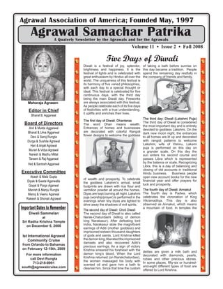 Agrawal Association of America; Founded May, 1997
      Agrawal Samachar Patrika
                      A Quaterly Newsletter by the Agrawals and for the Agrawals
                                                                       Volume 11 • Issue 2 • Fall 2008

                                                    Five Days of Diwali
                                    Diwali is a festival of joy, splendor,       of taking a bath before sunrise on
                                    brightness and happiness. It is the          this day became a tradition. People
                                    festival of lights and is celebrated with    spend the remaining day restfully in
                                    great enthusiasm by Hindus all over the      the company of friends and family.
                                    world. The uniqueness of this festival is
                                    its harmony of ﬁve varied philosophies,
                                    with each day to a special thought or
                                    ideal. This festival is celebrated for ﬁve
                                    continuous days, with the third day
                                    being the main Diwali day. Fireworks
    0DKDUDMD $JUDVHQ                are always associated with this festival.
                                    As people celebrate each of its ﬁve days
    Editor in Chief                 of festivities with a true understanding,
                                    it uplifts and enriches their lives.
      Bharat B. Aggarwal
                                                                              The third day: Diwali (Lakshmi Puja)
                                    The ﬁrst day of Diwali: Dhanteras
  Board of Directors                                                          The third day of Diwali is considered
                                    The word Dhan means wealth.
                                                                              the most important day and is entirely
    Anil & Mukta Aggarwal           Entrances of homes and businesses
                                                                              devoted to goddess Lakshmi. On the
   Bharat & Uma Aggarwal            are decorated with colorful Rangoli
                                                                              dark new moon night, the entrances
                                    ﬂower designs to welcome the goddess
     Devi & Saroj Rungta                                                      to all homes are lit up and decorated
   Durga & Sushila Agrawal                                                    with rangoli patterns to welcome
     Hari & Anjali Agrawal                                                    Lakshmi, wife of Vishnu. Laksmi
                                                                              puja is performed on this day on
    Murari & Vidya Agrawal                                                    a grander scale. On this day the
    Naresh & Madhu Mittal                                                     sun enters his second course and
    Tarsem & Raj Aggarwal                                                     passes Libra which is represented
    Ved & Santosh Aggarwal                                                    by the balance or scale. Recognizing
                                                                              Libra, this is a day of balancing and
                                                                              closing of old accounts in traditional
Executive Committee                                                           Hindu business.       Business people
     Akash & Mala Gupta                                                       open new account books for the new
                                    of wealth and prosperity. To celebrate
   Dipak & Sweta Agarwalla                                                    ﬁnancial year and offer prayers for
                                    the goddess Lakshmi’s arrival, small
    Gopal & Pooja Agarwal                                                     luck and prosperity.
                                    footprints are drawn with rice ﬂour and
    Manish & Manju Rungta           vermilion powder all around the homes. The fourth day of Diwali: Annakut
    Manoj & Veenu Agarwal           Diyas are kept burning all night. Lakshmi The fourth day is Padwa, which
   Rakesh & Shonali Agrawal         puja (worship/prayer) is performed in the celebrates the coronation of King
                                    evenings when tiny diyas are lighted to Vikramaditya. This day is also
                                    drive away the shadows of evil spirits.   observed as Annakut, which means
Important Dates to Remember         The second day of Diwali: Choti Diwali
                                                                              a mountain of food. In temples the
    Diwali Sammelan                 The second day of Diwali is also called
           at                       Narak-Chaturdashi (killing of demon
Sri Radha Krishna Temple            king Narakasur). After defeating lord
   on December 6, 2008              Indra, Narakasur stole the magniﬁcent
                                    earrings of Aditi (mother goddess) and
                                    imprisoned sixteen thousand daughters
 Ist International Agrawal          of gods and saints. Lord Krishna killed
     Community Cruise               the demon king, liberated the imprisoned
                                    damsels and also recovered Aditi’s
from Orlando to Bahamas
                                    precious earrings. As a sign of victory
on February 12-15th, 2009           Krishna smeared his forehead with the
                                                                              deities are given a milk bath and
  For more information              demon king’s blood. When the Lord
                                                                              decorated with diamonds, pearls,
     call Devi Rungta               Krishna returned (on Narakchaturdasi),
                                                                              rubies and other precious stones.
                                    the women massaged his body with
      713-218-0991                                                            In some places, ﬁfty-six or hundred-
                                    scented oil and gave him a bath to
south@agrawalcruise.com                                                       and-eight different types of food are
                                    cleanse him. Since that time the custom
                                                                              offered to Lord Krishna.
 