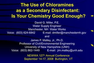 The Use of Chloramines
      as a Secondary Disinfectant:
   Is Your Chemistry Good Enough?
                      David G. Miller, P.E.
                    Water Supply Engineer
                Manchester, NH Water Works
Voice: (603) 624-6842        E-mail: dmiller@manchesternh.gov
                              and
                  James P. Malley, Jr., Ph.D.
         Professor of Civil/Environmental Engineering
              University of New Hampshire (UNH)
   Voice: (603) 862-1449         E-mail: jim.malley@unh.edu
               NEWWA 127th Annual Conference
             September 14-17, 2008 Burlington, VT
 