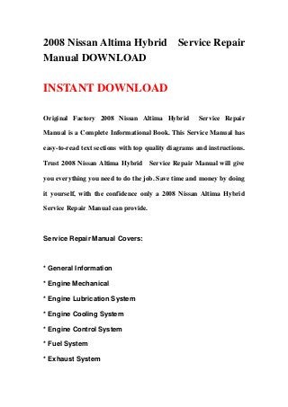 2008 Nissan Altima Hybrid Service Repair
Manual DOWNLOAD
INSTANT DOWNLOAD
Original Factory 2008 Nissan Altima Hybrid Service Repair
Manual is a Complete Informational Book. This Service Manual has
easy-to-read text sections with top quality diagrams and instructions.
Trust 2008 Nissan Altima Hybrid Service Repair Manual will give
you everything you need to do the job. Save time and money by doing
it yourself, with the confidence only a 2008 Nissan Altima Hybrid
Service Repair Manual can provide.
Service Repair Manual Covers:
* General Information
* Engine Mechanical
* Engine Lubrication System
* Engine Cooling System
* Engine Control System
* Fuel System
* Exhaust System
 