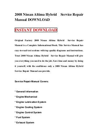 2008 Nissan Altima Hybrid Service Repair
Manual DOWNLOAD
INSTANT DOWNLOAD
Original Factory 2008 Nissan Altima Hybrid Service Repair
Manual is a Complete Informational Book. This Service Manual has
easy-to-read text sections with top quality diagrams and instructions.
Trust 2008 Nissan Altima Hybrid Service Repair Manual will give
you everything you need to do the job. Save time and money by doing
it yourself, with the confidence only a 2008 Nissan Altima Hybrid
Service Repair Manual can provide.
Service Repair Manual Covers:
* General Information
* Engine Mechanical
* Engine Lubrication System
* Engine Cooling System
* Engine Control System
* Fuel System
* Exhaust System
 