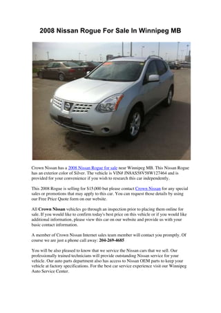 2008 Nissan Rogue For Sale In Winnipeg MB




Crown Nissan has a 2008 Nissan Rogue for sale near Winnipeg MB. This Nissan Rogue
has an exterior color of Silver. The vehicle is VIN# JN8AS58V58W127464 and is
provided for your convenience if you wish to research this car independently.

This 2008 Rogue is selling for $15,000 but please contact Crown Nissan for any special
sales or promotions that may apply to this car. You can request those details by using
our Free Price Quote form on our website.

All Crown Nissan vehicles go through an inspection prior to placing them online for
sale. If you would like to confirm today's best price on this vehicle or if you would like
additional information, please view this car on our website and provide us with your
basic contact information.

A member of Crown Nissan Internet sales team member will contact you promptly. Of
course we are just a phone call away: 204-269-4685

You will be also pleased to know that we service the Nissan cars that we sell. Our
professionally trained technicians will provide outstanding Nissan service for your
vehicle. Our auto parts department also has access to Nissan OEM parts to keep your
vehicle at factory specifications. For the best car service experience visit our Winnipeg
Auto Service Center.
 