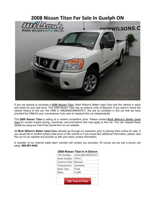 2008 Nissan Titan For Sale In Guelph ON




If you are looking to purchase a 2008 Nissan Titan, Mark Wilson's Better Used Cars has this vehicle in stock
and ready for your test drive. This 2008 Nissan Titan has an exterior color of Blizzard. If you want to check the
vehicle history of this car, the VIN# is 1N6AA06C08N347617. We are so confident in this car that we have
provided the VIN# for your convenience if you wish to research this car independently

This 2008 Nissan Titan is selling at a market competitive price. Please contact Mark Wilson's Better Used
Cars for current market pricing, incentives, and promotions that may apply to this car. You can request those
details by using our Free Price Quote form on our website.

All Mark Wilson's Better Used Cars vehicles go through an inspection prior to placing them online for sale. If
you would like to confirm today's best price on this vehicle or if you would like additional information, please view
this car on our website and provide us with your basic contact information.

A member of our Internet sales team member will contact you promptly. Of course we are just a phone call
away: 888-501-0445

                                        2008 Nissan Titan In A Glance
                                       VIN Number:       1N6AA06C08N347617
                                       Stock Number:     347617
                                       Exterior Color:   Blizzard
                                       Transmission:     Automatic
                                       Body Type:        Truck
                                       Miles:            51,000
 