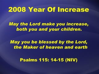 2008 Year Of Increase May the Lord make you increase, both you and your children.  May you be blessed by the Lord, the Maker of heaven and earth Psalms 115: 14-15 (NIV) 