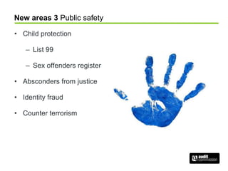 New areas 3 Public safety
• Child protection
– List 99
– Sex offenders register
• Absconders from justice
• Identity fraud
• Counter terrorism
 