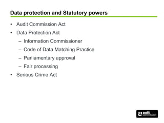Data protection and Statutory powers
• Audit Commission Act
• Data Protection Act
– Information Commissioner
– Code of Data Matching Practice
– Parliamentary approval
– Fair processing
• Serious Crime Act
 
