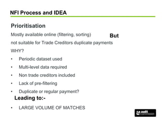 NFI Process and IDEA
Prioritisation
Mostly available online (filtering, sorting)
not suitable for Trade Creditors duplicate payments
WHY?
• Periodic dataset used
• Multi-level data required
• Non trade creditors included
• Lack of pre-filtering
• Duplicate or regular payment?
• LARGE VOLUME OF MATCHES
But
Leading to:-
 