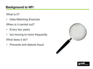 Background to NFI
What is it?
• Data Matching Exercise
When is it carried out?
• Every two years
• but moving to more frequently
What does it do?
• Prevents and detects fraud
 