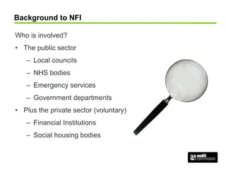 Background to NFI
Who is involved?
• The public sector
– Local councils
– NHS bodies
– Emergency services
– Government departments
• Plus the private sector (voluntary)
– Financial Institutions
– Social housing bodies
 