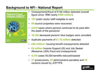 Background to NFI - National Report
• Overpayments/fraud of £140 million detected (overall
figure since 1996 nearly £450 million)
• 157 public sector staff ineligible to work
• 69 council properties were recovered.
• 2,819 cases where pension continued to be paid after
the death of the pensioner
• 16,102 deceased persons’ blue badges were cancelled
• duplicate payments of £1.75 million detected
• £24 million+ housing benefit overpayments detected
• £4 million Income Support (IS) and Job Seeker
Allowance (JSA) fraud and overpayments
• 4,310 cases IS/JSA benefits reduced/ceased
• 31 prosecutions, 22 administrative penalties and 76
cautions issued by JCP/TPS
 