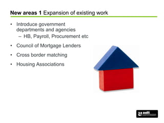 New areas 1 Expansion of existing work
• Introduce government
departments and agencies
– HB, Payroll, Procurement etc
• Council of Mortgage Lenders
• Cross border matching
• Housing Associations
 