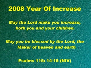 2008 Year Of Increase May the Lord make you increase, both you and your children.  May you be blessed by the Lord, the Maker of heaven and earth Psalms 115: 14-15 (NIV) 