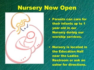 Nursery Now Open Parents can care for their infants up to 1 year old in our Nursery during our worship services.  Nursery is located in the Education Hall near the Ladies Restroom or ask an usher for directions. 