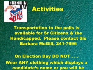 Activities Transportation to the polls is available for Sr Citizens & the Handicapped.  Please contact Sis Barbara McGill, 241-7996 On Election Day DO NOT . . . Wear ANY clothing which displays a candidate’s name or you will be turned way from the polls!! 
