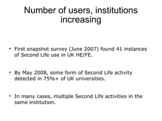 Number of users, institutions 
increasing 
 First snapshot survey (June 2007) found 41 instances 
of Second Life use in U...