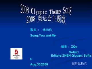 2008 Olympic Theme Song 2008 奥运会主题歌 按滑鼠換頁 　　　　 歌曲   : 　我和你 Song:You and Me 编制： ZQy  SofiaC  Editors:ZHEN Qiyuan; Sofia C Aug.30,2008 
