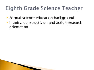Formal science education background Inquiry, constructivist, and action research orientation 