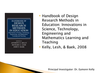 Handbook of Design Research Methods in Education: Innovations in Science, Technology, Engineering and Mathematics Learning and Teaching Kelly, Lesh, & Baek, 2008 Principal Investigator: Dr. Eamonn Kelly 