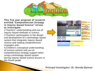 Principal Investigator: Dr. Brenda Bannan This five year program of research entitled "Comprehension Strategy in Inquiry-based Science" strives to investigate:  Teachers‘ understanding and use of inquiry-based methods in science;  Teachers' participation in the design and development of a technology-based system that integrates inquiry-based science and reading comprehension strategies and ;  Children's conceptual understanding of science content and use of comprehension strategy support when using a technology-based system during inquiry-based science lessons in the fourth grade.  