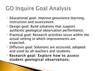 Educational goal:  Improve  geoscience learning, instruction and assessment.  Design goal: Build solutions that support  authentic  geological observation performance. Practical goal: Research activities occur within the actual setting in which improvements are expected.  Diffusion goal: Solutions are accessed, adopted and used by all teachers and students.  Research goal: Explore how to  assess  student geological observations. 