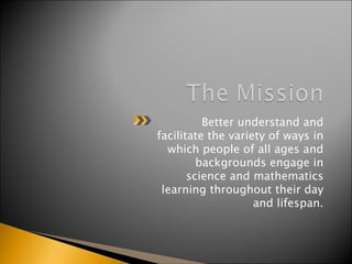 Better understand and facilitate the variety of ways in which people of all ages and backgrounds engage in science and mathematics learning throughout their day and lifespan. 