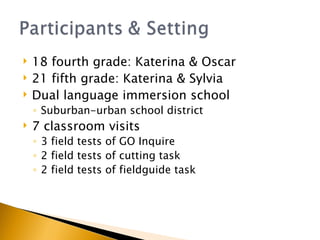 18 fourth grade: Katerina & Oscar 21 fifth grade: Katerina & Sylvia Dual language immersion school Suburban-urban school district 7 classroom visits 3 field tests of GO Inquire 2 field tests of cutting task 2 field tests of fieldguide task 