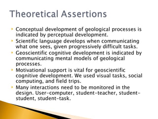 Conceptual development of geological processes is indicated by perceptual development. Scientific language develops when communicating what one sees, given progressively difficult tasks. Geoscientific cognitive development is indicated by communicating mental models of geological processes. Motivational support is vital for geoscientific cognitive development. We used visual tasks, social computing, and field trips. Many interactions need to be monitored in the design. User-computer, student-teacher, student-student, student-task. 