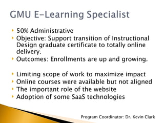 50% Administrative Objective: Support transition of Instructional Design graduate certificate to totally online delivery. Outcomes: Enrollments are up and growing. Limiting scope of work to maximize impact Online courses were available but not aligned The important role of the website Adoption of some SaaS technologies Program Coordinator: Dr. Kevin Clark 