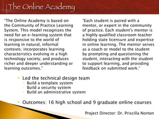 Led the technical design team Build a template system Build a security system Build an administrative system Outcomes: 16 high school and 9 graduate online courses “ The Online Academy is based on the Community of Practice Learning System. This model recognizes the need for an e-learning system that is responsive to the world of learning in natural, informal contexts; incorporates learning characteristics evolving in a high technology society; and produces richer and deeper understanding or learning outcomes.” “ Each student is paired with a mentor, or expert in the community of practice. Each student's mentor is a highly qualified classroom teacher holding state licensure and expertise in online learning. The mentor serves as a coach or model to the student by prompting and questioning the student, interacting with the student to support learning, and providing feedback on submitted work.” Project Director: Dr. Priscilla Norton 