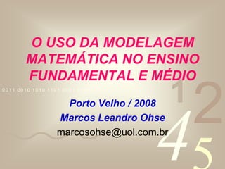 O USO DA MODELAGEM MATEMÁTICA NO ENSINO FUNDAMENTAL E MÉDIO Porto Velho / 2008 Marcos Leandro Ohse marcosohse@uol.com.br 