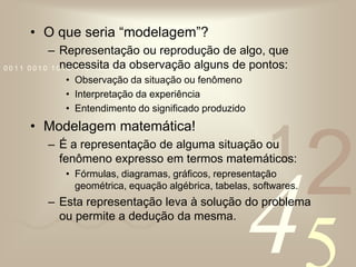 O que seria “modelagem”?Representação ou reprodução de algo, que necessita da observação alguns de pontos:Observação da situação ou fenômenoInterpretação da experiênciaEntendimento do significado produzidoModelagem matemática!É a representação de alguma situação ou fenômeno expresso em termos matemáticos:Fórmulas, diagramas, gráficos, representação geométrica, equação algébrica, tabelas, softwares.Esta representação leva à solução do problema ou permite a dedução da mesma.