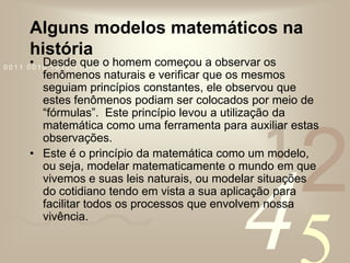 Alguns modelos matemáticos na históriaDesde que o homem começou a observar os fenômenos naturais e verificar que os mesmos seguiam princípios constantes, ele observou que estes fenômenos podiam ser colocados por meio de “fórmulas”.  Este princípio levou a utilização da matemática como uma ferramenta para auxiliar estas observações. Este é o princípio da matemática como um modelo, ou seja, modelar matematicamente o mundo em que vivemos e suas leis naturais, ou modelar situações do cotidiano tendo em vista a sua aplicação para facilitar todos os processos que envolvem nossa vivência.