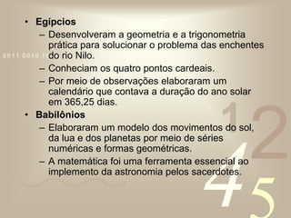 EgípciosDesenvolveram a geometria e a trigonometria prática para solucionar o problema das enchentes do rio Nilo.Conheciam os quatro pontos cardeais.Por meio de observações elaboraram um calendário que contava a duração do ano solar em 365,25 dias.BabilôniosElaboraram um modelo dos movimentos do sol, da lua e dos planetas por meio de séries numéricas e formas geométricas.A matemática foi uma ferramenta essencial ao implemento da astronomia pelos sacerdotes.