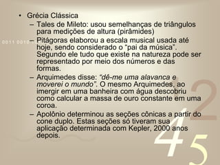 Grécia ClássicaTales de Mileto: usou semelhanças de triângulos para medições de altura (pirâmides)Pitágoras elaborou a escala musical usada até hoje, sendo considerado o “pai da música”. Segundo ele tudo que existe na natureza pode ser representado por meio dos números e das formas.Arquimedes disse: “dê-me uma alavanca e moverei o mundo”. O mesmo Arquimedes, ao imergir em uma banheira com água descobriu como calcular a massa de ouro constante em uma coroa.Apolônio determinou as seções cônicas a partir do cone duplo. Estas seções só tiveram sua aplicação determinada com Kepler, 2000 anos depois.