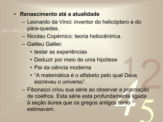 Renascimento até a atualidadeLeonardo da Vinci: inventor do helicóptero e do pára-quedas.Nicolau Copérnico: teoria heliocêntrica.Galileu Galilei: testar as experiênciasDeduzir por meio de uma hipótesePai da ciência moderna“A matemática é o alfabeto pelo qual Deus escreveu o universo”. Fibonacci criou sua série ao observar a procriação de coelhos. Esta série esta profundamente ligada à seção áurea que os gregos antigos tanto estimavam.