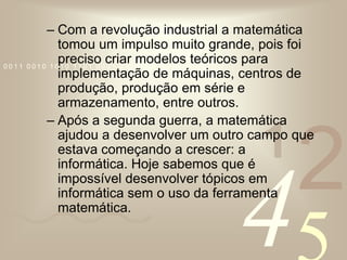 Com a revolução industrial a matemática tomou um impulso muito grande, pois foi preciso criar modelos teóricos para implementação de máquinas, centros de produção, produção em série e armazenamento, entre outros.Após a segunda guerra, a matemática ajudou a desenvolver um outro campo que estava começando a crescer: a informática. Hoje sabemos que é impossível desenvolver tópicos em informática sem o uso da ferramenta matemática. 