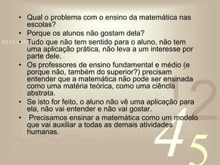 Qual o problema com o ensino da matemática nas escolas?Porque os alunos não gostam dela?Tudo que não tem sentido para o aluno, não tem uma aplicação prática, não leva a um interesse por parte dele.Os professores de ensino fundamental e médio (e porque não, também do superior?) precisam entender que a matemática não pode ser ensinada como uma matéria teórica, como uma ciência abstrata.Se isto for feito, o aluno não vê uma aplicação para ela, não vai entender e não vai gostar. Precisamos ensinar a matemática como um modelo que vai auxiliar a todas as demais atividades humanas. 