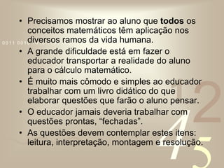 Precisamos mostrar ao aluno que todos os conceitos matemáticos têm aplicação nos diversos ramos da vida humana. A grande dificuldade está em fazer o educador transportar a realidade do aluno para o cálculo matemático.É muito mais cômodo e simples ao educador trabalhar com um livro didático do que elaborar questões que farão o aluno pensar.O educador jamais deveria trabalhar com questões prontas, “fechadas”.As questões devem contemplar estes itens: leitura, interpretação, montagem e resolução.